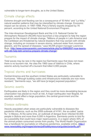 International Center for Journalists
vulnerable to longer-term droughts, as is the United States.
Climate change effects
Extreme drought and flooding can be a consequence of “El Niño” and “La Niña,”
natural weather patterns that may be intensified by climate change. Economic
impact can be severe. In 1997-1998, Peru’s fishery exports dropped by 76
percent, according to the United National Environment Program.
The Inter-American Development Bank and the U.S. National Center for
Atmospheric Research (NCAR) have launched a new program to help the region
prepare for the impact of climate change. Millions of people in Latin America and
the Caribbean are threatened by natural disasters that may worsen with climate
change, including an increase in severe storms, reduced water from mountain
glaciers, and the spread of diseases, says NCAR project manager Lawrence
Buja. (http://www.sciencecentric.com/news/article.php?q=09062657-ncar-teams-
with-idb-help-latin-america-prepare-climate-change)
Tsunamis
Tidal waves may be rare in the region but Sarmiento says that does not mean
there is no tsunami risk. He cites the 1960 case of Valdivia in Chile, where
seismic activity touched off a tsunami that killed 4,000 people.
Tropical storms and hurricanes
Central America and the southern United States are particularly vulnerable to
hurricanes. “Although building codes and infrastructure materials are now more
resistant,” Sarmiento says, “we still have [a larger] exposed population.”
Seismic events
Earthquakes are likely in the region and they could be more devastating because
urbanization has placed so much at risk. A major earthquake near Bogotá, for
example, would affect a large population, the central government and the
country’s economy.
Disease outbreaks
Heavily populated urban areas are particularly vulnerable to diseases like
pandemic influenza, such as the 2009 outbreak of H1N1, the so-called “swine
flu,” in Mexico. At the same time, an outbreak of dengue fever infected 50,000
people in Bolivia and more than 8,000 in Argentina. Sarmiento points to bird flu
as a possibility that could have major repercussions, in a region where 40% of
the animal protein consumed comes from poultry. The World Health Organization
has a handbook for journalists on influenza pandemics, available online. (http://
www.newssafety.org/images/stories/pdf/safetyresource/guides/avianflu.pdf)
18
 