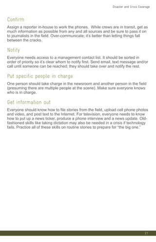 21
Confirm
Assign a reporter in-house to work the phones. While crews are in transit, get as
much information as possible from any and all sources and be sure to pass it on
to journalists in the field. Over-communicate; it’s better than letting things fall
between the cracks.
Notify
Everyone needs access to a management contact list. It should be sorted in
order of priority so it’s clear whom to notify first. Send email, text message and/or
call until someone can be reached; they should take over and notify the rest.
Put specific people in charge
One person should take charge in the newsroom and another person in the field
(presuming there are multiple people at the scene). Make sure everyone knows
who is in charge.
Get information out
Everyone should know how to file stories from the field, upload cell phone photos
and video, and post text to the Internet. For television, everyone needs to know
how to put up a news ticker, produce a phone interview and a news update. Old-
fashioned skills like taking dictation may also be needed in a crisis if technology
fails. Practice all of these skills on routine stories to prepare for “the big one.”
Disaster and Crisis Coverage
 