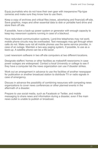 Equip journalists who do not have their own gear with inexpensive Flip-type
cameras and make sure they know how to use them.
Keep a copy of archives and critical files (news, advertising and financial) off-site.
Save graphics, maps and other essential data to disk or portable hard drive and
store them off site.
If possible, have a back-up power system or generator with enough capacity to
keep key newsroom systems running in case of a blackout.
Have redundant communication systems. Land-line telephones may not work;
mobile phone circuits may be overloaded. Text messages may get through when
calls do not. Make sure not all mobile phones use the same service provider, in
case of an outage. Maintain a two-way paging system, if possible, to use as a
back-up. A satellite phone can be a life-saver.
Load newsroom software in two off-site computers at two different locations.
Designate staffers’ homes or other facilities as makeshift newsrooms in case
power outages are widespread. Contact a local University or college to see if
they have a computer lab the news organization can use if disaster strikes.
Work out an arrangement in advance to use the facilities of another newspaper
for publication or another broadcast station to distribute TV or radio signals in
case of emergency.
Discuss in advance the possibility of combining resources with competing news
organizations to cover news conferences or other planned events in the
aftermath of a disaster.
Prepare to use social media, such as Facebook or Twitter, and mobile
messaging to share news and information during a disaster, even if the main
news outlet is unable to publish or broadcast.
23
Disaster and Crisis Coverage
 