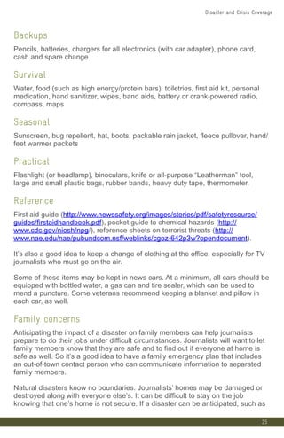 Backups
Pencils, batteries, chargers for all electronics (with car adapter), phone card,
cash and spare change
Survival
Water, food (such as high energy/protein bars), toiletries, first aid kit, personal
medication, hand sanitizer, wipes, band aids, battery or crank-powered radio,
compass, maps
Seasonal
Sunscreen, bug repellent, hat, boots, packable rain jacket, fleece pullover, hand/
feet warmer packets
Practical
Flashlight (or headlamp), binoculars, knife or all-purpose “Leatherman” tool,
large and small plastic bags, rubber bands, heavy duty tape, thermometer.
Reference
First aid guide (http://www.newssafety.org/images/stories/pdf/safetyresource/
guides/firstaidhandbook.pdf), pocket guide to chemical hazards (http://
www.cdc.gov/niosh/npg/), reference sheets on terrorist threats (http://
www.nae.edu/nae/pubundcom.nsf/weblinks/cgoz-642p3w?opendocument).
It’s also a good idea to keep a change of clothing at the office, especially for TV
journalists who must go on the air.
Some of these items may be kept in news cars. At a minimum, all cars should be
equipped with bottled water, a gas can and tire sealer, which can be used to
mend a puncture. Some veterans recommend keeping a blanket and pillow in
each car, as well.
Family concerns
Anticipating the impact of a disaster on family members can help journalists
prepare to do their jobs under difficult circumstances. Journalists will want to let
family members know that they are safe and to find out if everyone at home is
safe as well. So it’s a good idea to have a family emergency plan that includes
an out-of-town contact person who can communicate information to separated
family members.
Natural disasters know no boundaries. Journalists’ homes may be damaged or
destroyed along with everyone else’s. It can be difficult to stay on the job
knowing that one’s home is not secure. If a disaster can be anticipated, such as
25
Disaster and Crisis Coverage
 