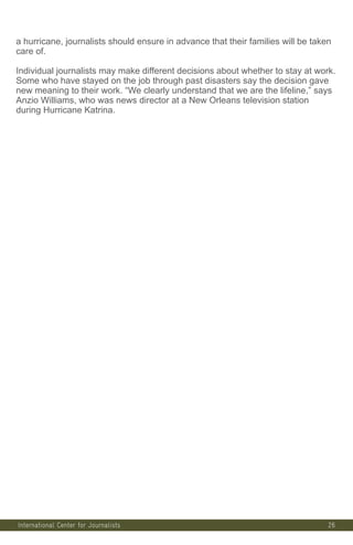 26
a hurricane, journalists should ensure in advance that their families will be taken
care of.
Individual journalists may make different decisions about whether to stay at work.
Some who have stayed on the job through past disasters say the decision gave
new meaning to their work. “We clearly understand that we are the lifeline,” says
Anzio Williams, who was news director at a New Orleans television station
during Hurricane Katrina.
International Center for Journalists
International Center for Journalists
 