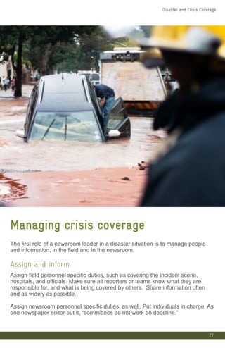 27
Managing crisis coverage
The first role of a newsroom leader in a disaster situation is to manage people
and information, in the field and in the newsroom.
Assign and inform
Assign field personnel specific duties, such as covering the incident scene,
hospitals, and officials. Make sure all reporters or teams know what they are
responsible for, and what is being covered by others. Share information often
and as widely as possible.
Assign newsroom personnel specific duties, as well. Put individuals in charge. As
one newspaper editor put it, “committees do not work on deadline.”
Disaster and Crisis Coverage
 