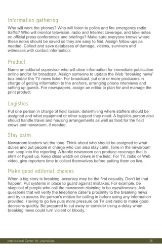 International Center for Journalists
Information gathering
Who will work the phones? Who will listen to police and fire emergency radio
traffic? Who will monitor television, radio and Internet coverage, and take notes
on official press conferences and briefings? Make sure everyone knows where
these notes should be saved so they are easy to find. Assign follow-ups as
needed. Collect and save databases of damage, victims, survivors and
witnesses with contact information.
Product
Name an editorial supervisor who will clear information for immediate publication
online and/or for broadcast. Assign someone to update the Web “breaking news”
box and/or the TV news ticker. For broadcast, put one or more producers in
charge of getting information to the anchors, arranging phone interviews and
setting up guests. For newspapers, assign an editor to plan for and manage the
print product.
Logistics
Put one person in charge of field liaison, determining where staffers should be
assigned and what equipment or other support they need. A logistics person also
should handle travel and housing arrangements as well as food for the field
crews and newsroom, if needed.
Stay calm
Newsroom leaders set the tone. Think about who should be assigned to what
duties and put people in charge who can also stay calm. Tone in the newsroom
can seep into the reporting. A frantic newsroom can produce coverage that is
shrill or hyped up. Keep close watch on crews in the field. For TV, radio or Web
video, give reporters time to collect themselves before putting them on live.
Make good editorial choices
When a big story is breaking, accuracy may be the first casualty. Don’t let that
happen. Put systems in place to guard against mistakes. For example, be
skeptical of people who call the newsroom claiming to be eyewitnesses. Ask
questions that will verify the telephone caller’s proximity to the breaking news
and try to assess the person’s motive for calling in before using any information
provided. Having to go live puts more pressure on TV and radio to make good
decisions quickly. Be prepared to cut away or consider using a delay when
breaking news could turn violent or bloody.
28
 