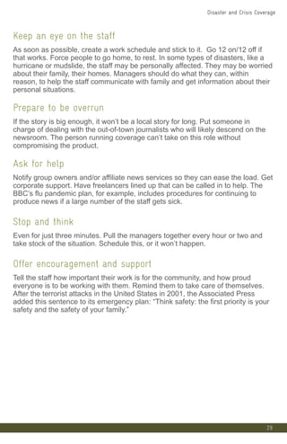 29
Keep an eye on the staff
As soon as possible, create a work schedule and stick to it. Go 12 on/12 off if
that works. Force people to go home, to rest. In some types of disasters, like a
hurricane or mudslide, the staff may be personally affected. They may be worried
about their family, their homes. Managers should do what they can, within
reason, to help the staff communicate with family and get information about their
personal situations.
Prepare to be overrun
If the story is big enough, it won’t be a local story for long. Put someone in
charge of dealing with the out-of-town journalists who will likely descend on the
newsroom. The person running coverage can’t take on this role without
compromising the product.
Ask for help
Notify group owners and/or affiliate news services so they can ease the load. Get
corporate support. Have freelancers lined up that can be called in to help. The
BBC’s flu pandemic plan, for example, includes procedures for continuing to
produce news if a large number of the staff gets sick.
Stop and think
Even for just three minutes. Pull the managers together every hour or two and
take stock of the situation. Schedule this, or it won’t happen.
Offer encouragement and support
Tell the staff how important their work is for the community, and how proud
everyone is to be working with them. Remind them to take care of themselves.
After the terrorist attacks in the United States in 2001, the Associated Press
added this sentence to its emergency plan: “Think safety: the first priority is your
safety and the safety of your family.”
Disaster and Crisis Coverage
 