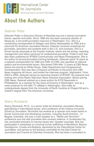 3
About the Authors
Deborah Potter
Deborah Potter is Executive Director of Newslab.org and a veteran journalism
trainer, reporter and writer. Since 1998 she has been executive director of
NewsLab, a non-profit journalism resource in Washington, D.C. She is a
contributing correspondent to Religion and Ethics Newsweekly on PBS and a
columnist for American Journalism Review. Deborah conducts workshops for
journalists, educators and students both in the U.S. and overseas. She is a
former faculty associate at the Poynter Institute, where she led writing, reporting,
management and ethics seminars for professional journalists. Potter's work has
also been published by RTNDA Communicator and News Photographer. She is
the author of several journalism training handbooks. Deborah spent 16 years as
a network correspondent for CBS and CNN. At CNN, she reported on national
politics and environmental issues. She joined CNN after 13 years at CBS News,
where she served as White House, State Department and Congressional
Correspondent. She was also a frequent contributor to the prime time CBS
News magazine 48 Hours, and hosted the interview program, Nightwatch. From
2003 to 2004, Deborah served as executive director of RTNDF, the research and
training arm of the Radio-Television News Directors Association. Before joining
CBS News, Deborah worked as a news anchor for KYW Newsradio in
Philadelphia; as a reporter for the Voice of America in Washington; and as a
news producer for the ABC TV affiliate in Washington. She holds an
undergraduate degree from the University of North Carolina at Chapel Hill and a
master's degree from The American University.
Sherry Ricchiardi
Sherry Ricchiardi, Ph.D., is a senior writer for American Journalism Review,
specializing in international issues, and a professor at the Indiana University
School of Journalism. Ricchiardi has worked as a reporter and media trainer in
former Communist and developing countries, including South America. In
Bogota, Colombia, she was a main speaker at a "Media and Terrorism"
conference and met with journalists who covered violence. In Guatemala City,
she conducted seminars on trauma issues and disaster coverage. She has
participated in workshops on covering human trafficking in Macedonia, Bosnia-
Herzegovina, Croatia and Bulgaria, sponsored by the International Center for
Journalists, and serves on the advisory committee for the Dart Center for
Journalism and Trauma at Columbia University. She has been a consultant to
 