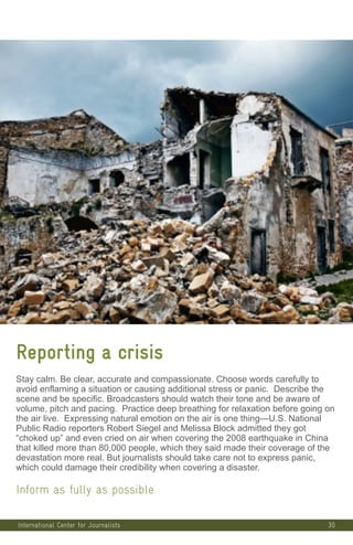30
Reporting a crisis
Stay calm. Be clear, accurate and compassionate. Choose words carefully to
avoid enflaming a situation or causing additional stress or panic. Describe the
scene and be specific. Broadcasters should watch their tone and be aware of
volume, pitch and pacing. Practice deep breathing for relaxation before going on
the air live. Expressing natural emotion on the air is one thing—U.S. National
Public Radio reporters Robert Siegel and Melissa Block admitted they got
“choked up” and even cried on air when covering the 2008 earthquake in China
that killed more than 80,000 people, which they said made their coverage of the
devastation more real. But journalists should take care not to express panic,
which could damage their credibility when covering a disaster.
Inform as fully as possible
International Center for Journalists
 