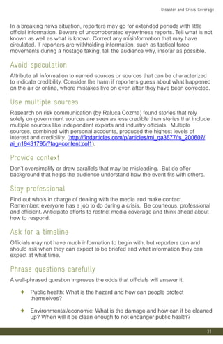31
In a breaking news situation, reporters may go for extended periods with little
official information. Beware of uncorroborated eyewitness reports. Tell what is not
known as well as what is known. Correct any misinformation that may have
circulated. If reporters are withholding information, such as tactical force
movements during a hostage taking, tell the audience why, insofar as possible.
Avoid speculation
Attribute all information to named sources or sources that can be characterized
to indicate credibility. Consider the harm if reporters guess about what happened
on the air or online, where mistakes live on even after they have been corrected.
Use multiple sources
Research on risk communication (by Raluca Cozma) found stories that rely
solely on government sources are seen as less credible than stories that include
multiple sources like independent experts and industry officials. Multiple
sources, combined with personal accounts, produced the highest levels of
interest and credibility. (http://findarticles.com/p/articles/mi_qa3677/is_200607/
ai_n19431795/?tag=content;col1).
Provide context
Don’t oversimplify or draw parallels that may be misleading. But do offer
background that helps the audience understand how the event fits with others.
Stay professional
Find out who’s in charge of dealing with the media and make contact.
Remember: everyone has a job to do during a crisis. Be courteous, professional
and efficient. Anticipate efforts to restrict media coverage and think ahead about
how to respond.
Ask for a timeline
Officials may not have much information to begin with, but reporters can and
should ask when they can expect to be briefed and what information they can
expect at what time.
Phrase questions carefully
A well-phrased question improves the odds that officials will answer it.
✦ Public health: What is the hazard and how can people protect
themselves?
✦ Environmental/economic: What is the damage and how can it be cleaned
up? When will it be clean enough to not endanger public health?
Disaster and Crisis Coverage
 