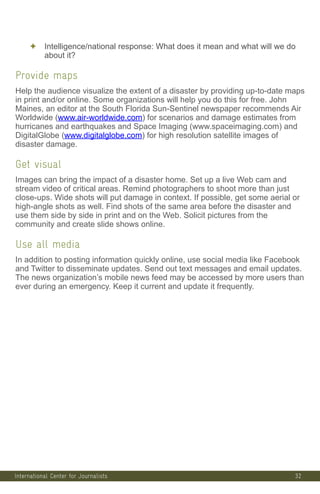 International Center for Journalists
✦ Intelligence/national response: What does it mean and what will we do
about it?
Provide maps
Help the audience visualize the extent of a disaster by providing up-to-date maps
in print and/or online. Some organizations will help you do this for free. John
Maines, an editor at the South Florida Sun-Sentinel newspaper recommends Air
Worldwide (www.air-worldwide.com) for scenarios and damage estimates from
hurricanes and earthquakes and Space Imaging (www.spaceimaging.com) and
DigitalGlobe (www.digitalglobe.com) for high resolution satellite images of
disaster damage.
Get visual
Images can bring the impact of a disaster home. Set up a live Web cam and
stream video of critical areas. Remind photographers to shoot more than just
close-ups. Wide shots will put damage in context. If possible, get some aerial or
high-angle shots as well. Find shots of the same area before the disaster and
use them side by side in print and on the Web. Solicit pictures from the
community and create slide shows online.
Use all media
In addition to posting information quickly online, use social media like Facebook
and Twitter to disseminate updates. Send out text messages and email updates.
The news organization’s mobile news feed may be accessed by more users than
ever during an emergency. Keep it current and update it frequently.
32
 