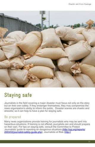 33
Staying safe
Journalists in the field covering a major disaster must focus not only on the story
but on their own safety. If they endanger themselves, they may compromise the
news organization’s ability to inform the public. Disaster scenes are chaotic and
stressful, so it can help to have a plan for staying safe.
Be prepared
Many news organizations provide training for journalists who may be sent into
hazardous situations. If training is not offered, journalists can and should prepare
on their own. For tips on staying safe, consult the Committee to Protect
Journalists’ guide to reporting on dangerous situations (http://cpj.org/reports/
2003/02/journalist-safety-guide.php), Journalists at Risk (http://
Disaster and Crisis Coverage
 