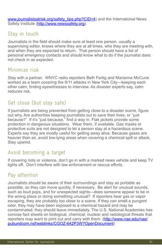 International Center for Journalists
www.journalistsatrisk.org/safety_tips.php?CID=4) and the International News
Safety Institute (http://www.newssafety.org).
Stay in touch
Journalists in the field should make sure at least one person, usually a
supervising editor, knows where they are at all times, who they are meeting with,
and when they are expected to return. That person should have a list of
personal emergency contacts and should know what to do if the journalist does
not check in as expected.
Minimize risk
Stay with a partner. WNYC radio reporters Beth Fertig and Marianne McCune
worked as a team covering the 9/11 attacks in New York City—keeping each
other calm, finding eyewitnesses to interview. As disaster experts say, calm
reduces risk.
Get close (but stay safe)
If journalists are being prevented from getting close to a disaster scene, figure
out why. Are authorities keeping journalists out to save their lives, or “just
because?” If it’s “just because,” find a way in. Flak jackets provide some
protection in dangerous situations. Wear them, if available. Gas masks or
protective suits are not designed to let a person stay at a hazardous scene.
Experts say they are mostly useful for getting away alive. Because gases are
heavier than air, avoid low-lying areas when covering a chemical spill or attack.
Stay upwind.
Avoid becoming a target
If covering riots or violence, don’t go in with a marked news vehicle and keep TV
lights off. Don’t interfere with law enforcement or rescue efforts.
Pay attention
Journalists should be aware of their surroundings and stay as portable as
possible, so they can move quickly, if necessary. Be alert for unusual sounds,
such as loud pops, and for unexpected sights—does someone appear to be in
the wrong place or doing something unusual? If reporters hear gas or vapor
escaping, they are probably too close to a scene. If they can smell a pungent
odor, they may have been exposed to a chemical hazard and may be
contaminated; they should leave immediately. The U.S. National Academies has
concise fact sheets on biological, chemical, nuclear and radiological threats that
reporters may want to print out and carry with them. (http://www.nae.edu/nae/
pubundcom.nsf/weblinks/CGOZ-642P3W?OpenDocument)
34
 