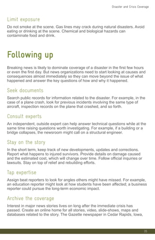 35
Limit exposure
Do not smoke at the scene. Gas lines may crack during natural disasters. Avoid
eating or drinking at the scene. Chemical and biological hazards can
contaminate food and drink.
Following up
Breaking news is likely to dominate coverage of a disaster in the first few hours
or even the first day. But news organizations need to start looking at causes and
consequences almost immediately so they can move beyond the issue of what
happened and answer the key questions of how and why it happened.
Seek documents
Search public records for information related to the disaster. For example, in the
case of a plane crash, look for previous incidents involving the same type of
aircraft, inspection records on the plane that crashed, and so forth.
Consult experts
An independent, outside expert can help answer technical questions while at the
same time raising questions worth investigating. For example, if a building or a
bridge collapses, the newsroom might call on a structural engineer.
Stay on the story
In the short term, keep track of new developments, updates and corrections.
Report what happens to injured survivors. Provide details on damage caused
and the estimated cost, which will change over time. Follow official inquiries or
lawsuits. Stay on top of relief and rebuilding efforts.
Tap expertise
Assign beat reporters to look for angles others might have missed. For example,
an education reporter might look at how students have been affected; a business
reporter could pursue the long-term economic impact.
Archive the coverage
Interest in major news stories lives on long after the immediate crisis has
passed. Create an online home for all stories, video, slide-shows, maps and
databases related to the story. The Gazette newspaper in Cedar Rapids, Iowa,
Disaster and Crisis Coverage
 