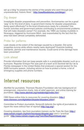 36
set up a blog “to preserve the stories of the people who went through [an]
unprecedented, historic flood.” (http://iowafloodstories.com/blogs/)
Dig deeper
Investigate disaster preparedness and prevention. Anniversaries can be a good
“peg” to for this kind of story. Is government money for disaster preparedness
being spent effectively? Is the local infrastructure ready for a disaster? Are
human activities and government policies contributing to environmental problems
that will make disasters worse? For example, the 1998 Las Casitas mudslide in
Nicaragua, triggered by Hurricane Mitch, was exacerbated by the fact that the
area had been almost completely deforested.
Probe for patterns
Look closely at the extent of the damage caused by a disaster. Did some
properties survive while others nearby were destroyed? Examine building
standards, permits and maintenance records. Could some of the damage have
been prevented?
Look ahead
Provide information that can keep people safe in a predictable disaster such as a
hurricane. Reporter Enrique Flor was part of a team at El Sentinel del Sur de la
Florida newspaper in the United States that produced a special section for the
2009 hurricane season, including advice on how to protect a home, a list of
emergency supplies and phone numbers.
Internet resources
AlertNet for journalists. Thomson Reuters Foundation site has background on
emergencies, interactive charts, lists of relief agencies, and online training for
journalists. (http://www.alertnet.org/mediabridge/index.htm)
CBS News online links to resources for covering disasters (http://
www.cbsnews.com/digitaldan/disaster/disasters.shtml)
Committee to Protect Journalists. Nonprofit defends the rights of journalists to
report the news without fear of reprisal (http://cpj.org/)
Covering disasters, tips from journalism trainers via No Train No Gain [http://
www.notrain-nogain.org/train/res/reparc/disaster.asp) and a “practical
guide” (http://www.notrain-nogain.org/Train/Res/Report/disast.asp)
International Center for Journalists
 