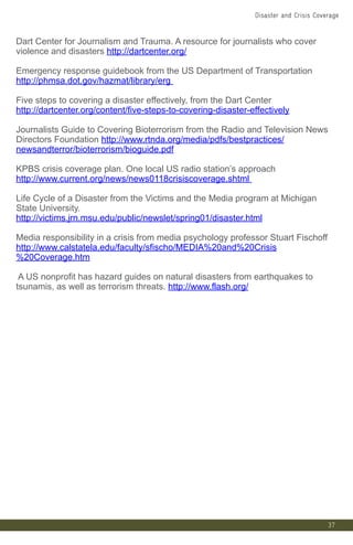 37
Dart Center for Journalism and Trauma. A resource for journalists who cover
violence and disasters http://dartcenter.org/
Emergency response guidebook from the US Department of Transportation
http://phmsa.dot.gov/hazmat/library/erg
Five steps to covering a disaster effectively, from the Dart Center
http://dartcenter.org/content/five-steps-to-covering-disaster-effectively
Journalists Guide to Covering Bioterrorism from the Radio and Television News
Directors Foundation http://www.rtnda.org/media/pdfs/bestpractices/
newsandterror/bioterrorism/bioguide.pdf
KPBS crisis coverage plan. One local US radio station’s approach
http://www.current.org/news/news0118crisiscoverage.shtml
Life Cycle of a Disaster from the Victims and the Media program at Michigan
State University.
http://victims.jrn.msu.edu/public/newslet/spring01/disaster.html
Media responsibility in a crisis from media psychology professor Stuart Fischoff
http://www.calstatela.edu/faculty/sfischo/MEDIA%20and%20Crisis
%20Coverage.htm
A US nonprofit has hazard guides on natural disasters from earthquakes to
tsunamis, as well as terrorism threats. http://www.flash.org/
Disaster and Crisis Coverage
 