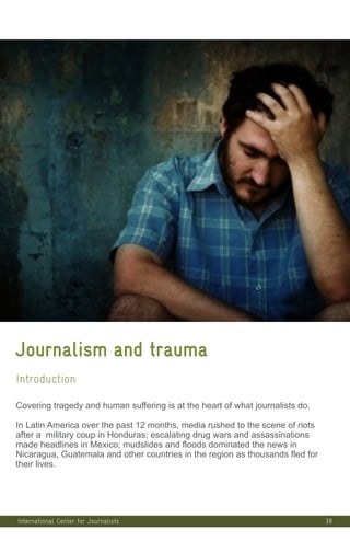38
Journalism and trauma
Introduction
Covering tragedy and human suffering is at the heart of what journalists do.
In Latin America over the past 12 months, media rushed to the scene of riots
after a military coup in Honduras; escalating drug wars and assassinations
made headlines in Mexico; mudslides and floods dominated the news in
Nicaragua, Guatemala and other countries in the region as thousands fled for
their lives.
International Center for Journalists
 