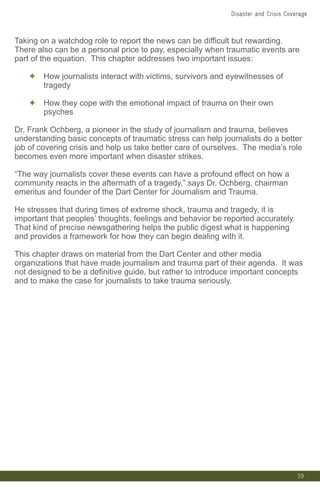 39
Taking on a watchdog role to report the news can be difficult but rewarding.
There also can be a personal price to pay, especially when traumatic events are
part of the equation. This chapter addresses two important issues:
✦ How journalists interact with victims, survivors and eyewitnesses of
tragedy
✦ How they cope with the emotional impact of trauma on their own
psyches
Dr. Frank Ochberg, a pioneer in the study of journalism and trauma, believes
understanding basic concepts of traumatic stress can help journalists do a better
job of covering crisis and help us take better care of ourselves. The media’s role
becomes even more important when disaster strikes.
“The way journalists cover these events can have a profound effect on how a
community reacts in the aftermath of a tragedy,” says Dr. Ochberg, chairman
emeritus and founder of the Dart Center for Journalism and Trauma.
He stresses that during times of extreme shock, trauma and tragedy, it is
important that peoples’ thoughts, feelings and behavior be reported accurately.
That kind of precise newsgathering helps the public digest what is happening
and provides a framework for how they can begin dealing with it.
This chapter draws on material from the Dart Center and other media
organizations that have made journalism and trauma part of their agenda. It was
not designed to be a definitive guide, but rather to introduce important concepts
and to make the case for journalists to take trauma seriously.
Disaster and Crisis Coverage
 