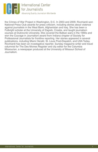 4
the Crimes of War Project in Washington, D.C. In 2003 and 2009, Ricchiardi won
National Press Club awards for press criticism, including stories about violence
against journalists in the West Bank, Afghanistan and Iraq. She has been a
Fulbright scholar at the University of Zagreb, Croatia, and taught journalism
courses at Dubrovnik University. She covered the Balkan wars in the 1990s and
won the Courage in Journalism award from Indiana chapter of Society for
Professional Journalists for frontline reporting. Her stories appeared in several
publications, including Miami Herald, St. Louis Post-Dispatch, and USA Today.
Ricchiardi has been an investigative reporter, Sunday magazine writer and travel
columnist for The Des Moines Register and city editor for the Columbia
Missourian, a newspaper produced at the University of Missouri School of
Journalism.
International Center for Journalists
 