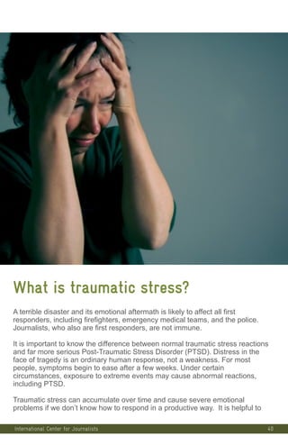 40
What is traumatic stress?
A terrible disaster and its emotional aftermath is likely to affect all first
responders, including firefighters, emergency medical teams, and the police.
Journalists, who also are first responders, are not immune.
It is important to know the difference between normal traumatic stress reactions
and far more serious Post-Traumatic Stress Disorder (PTSD). Distress in the
face of tragedy is an ordinary human response, not a weakness. For most
people, symptoms begin to ease after a few weeks. Under certain
circumstances, exposure to extreme events may cause abnormal reactions,
including PTSD.
Traumatic stress can accumulate over time and cause severe emotional
problems if we don’t know how to respond in a productive way. It is helpful to
International Center for Journalists
 
