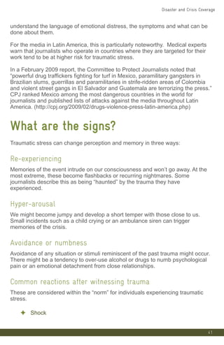 41
understand the language of emotional distress, the symptoms and what can be
done about them.
For the media in Latin America, this is particularly noteworthy. Medical experts
warn that journalists who operate in countries where they are targeted for their
work tend to be at higher risk for traumatic stress.
In a February 2009 report, the Committee to Protect Journalists noted that
“powerful drug traffickers fighting for turf in Mexico, paramilitary gangsters in
Brazilian slums, guerrillas and paramilitaries in strife-ridden areas of Colombia
and violent street gangs in El Salvador and Guatemala are terrorizing the press.”
CPJ ranked Mexico among the most dangerous countries in the world for
journalists and published lists of attacks against the media throughout Latin
America. (http://cpj.org/2009/02/drugs-violence-press-latin-america.php)
What are the signs?
Traumatic stress can change perception and memory in three ways:
Re-experiencing
Memories of the event intrude on our consciousness and won’t go away. At the
most extreme, these become flashbacks or recurring nightmares. Some
journalists describe this as being “haunted” by the trauma they have
experienced.
Hyper-arousal
We might become jumpy and develop a short temper with those close to us.
Small incidents such as a child crying or an ambulance siren can trigger
memories of the crisis.
Avoidance or numbness
Avoidance of any situation or stimuli reminiscent of the past trauma might occur.
There might be a tendency to over-use alcohol or drugs to numb psychological
pain or an emotional detachment from close relationships.
Common reactions after witnessing trauma
These are considered within the “norm” for individuals experiencing traumatic
stress.
✦ Shock
Disaster and Crisis Coverage
 