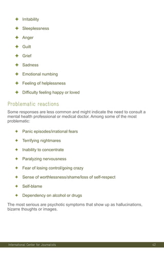 42
✦ Irritability
✦ Sleeplessness
✦ Anger
✦ Guilt
✦ Grief
✦ Sadness
✦ Emotional numbing
✦ Feeling of helplessness
✦ Difficulty feeling happy or loved
Problematic reactions
Some responses are less common and might indicate the need to consult a
mental health professional or medical doctor. Among some of the most
problematic:
✦ Panic episodes/irrational fears
✦ Terrifying nightmares
✦ Inability to concentrate
✦ Paralyzing nervousness
✦ Fear of losing control/going crazy
✦ Sense of worthlessness/shame/loss of self-respect
✦ Self-blame
✦ Dependency on alcohol or drugs
The most serious are psychotic symptoms that show up as hallucinations,
bizarre thoughts or images.
International Center for Journalists
 