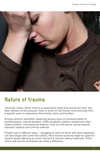 43
Nature of trauma
Traumatic stress, which most of us experience some time during our lives, has
been defined as the pressure, force or strain on the human mind and body from
a specific event or experience that shocks, stuns and horrifies.
Among common examples: observing serious injury or unnatural death of
another person, natural disasters, traffic accidents, wartime combat and other
violent conflicts, inter-personal violence, such as child abuse, sexual assault,
domestic violence and criminal violence.
People cope in different ways -- struggling to come to terms with what happened
can take longer with some than others. Most trauma survivors might be upset for
several weeks following an event, but tend to recover without treatment. That’s
where self-care for journalists can make a difference.
Disaster and Crisis Coverage
 