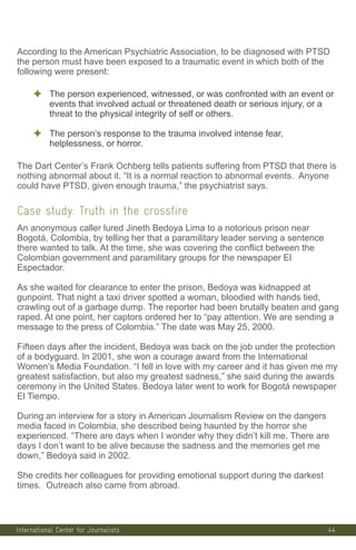 International Center for Journalists
According to the American Psychiatric Association, to be diagnosed with PTSD
the person must have been exposed to a traumatic event in which both of the
following were present:
✦ The person experienced, witnessed, or was confronted with an event or
events that involved actual or threatened death or serious injury, or a
threat to the physical integrity of self or others.
✦ The person’s response to the trauma involved intense fear,
helplessness, or horror.
The Dart Center’s Frank Ochberg tells patients suffering from PTSD that there is
nothing abnormal about it. “It is a normal reaction to abnormal events. Anyone
could have PTSD, given enough trauma,” the psychiatrist says.
Case study: Truth in the crossfire
An anonymous caller lured Jineth Bedoya Lima to a notorious prison near
Bogotá, Colombia, by telling her that a paramilitary leader serving a sentence
there wanted to talk. At the time, she was covering the conflict between the
Colombian government and paramilitary groups for the newspaper El
Espectador.
As she waited for clearance to enter the prison, Bedoya was kidnapped at
gunpoint. That night a taxi driver spotted a woman, bloodied with hands tied,
crawling out of a garbage dump. The reporter had been brutally beaten and gang
raped. At one point, her captors ordered her to “pay attention. We are sending a
message to the press of Colombia.” The date was May 25, 2000.
Fifteen days after the incident, Bedoya was back on the job under the protection
of a bodyguard. In 2001, she won a courage award from the International
Women’s Media Foundation. “I fell in love with my career and it has given me my
greatest satisfaction, but also my greatest sadness,” she said during the awards
ceremony in the United States. Bedoya later went to work for Bogotá newspaper
El Tiempo.
During an interview for a story in American Journalism Review on the dangers
media faced in Colombia, she described being haunted by the horror she
experienced. “There are days when I wonder why they didn’t kill me. There are
days I don’t want to be alive because the sadness and the memories get me
down,” Bedoya said in 2002.
She credits her colleagues for providing emotional support during the darkest
times. Outreach also came from abroad.
44
 