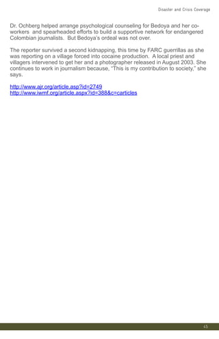 45
Dr. Ochberg helped arrange psychological counseling for Bedoya and her co-
workers and spearheaded efforts to build a supportive network for endangered
Colombian journalists. But Bedoya’s ordeal was not over.
The reporter survived a second kidnapping, this time by FARC guerrillas as she
was reporting on a village forced into cocaine production. A local priest and
villagers intervened to get her and a photographer released in August 2003. She
continues to work in journalism because, “This is my contribution to society,” she
says.
http://www.ajr.org/article.asp?id=2749
http://www.iwmf.org/article.aspx?id=388c=carticles
Disaster and Crisis Coverage
 