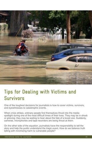 46
Tips for Dealing with Victims and
Survivors
One of the toughest decisions for journalists is how to cover victims, survivors,
and eyewitnesses to catastrophic events.
When crisis strikes, ordinary people find themselves thrust into the media
spotlight during one of the most difficult times of their lives. They may be in shock
or grieving; they may be waiting to hear about the fate of a loved one. Suddenly,
cameras, microphones and tape recorders are being thrust at them.
On the other side of the equation, journalists have the responsibility to tell the
story and help the public understand the tragic event. How do we balance truth
telling with minimizing harm to vulnerable people?
International Center for Journalists
 
