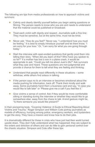 The following are tips from media professionals on how to approach victims and
survivors:
✦ Calmly and clearly identify yourself before you begin asking questions or
filming. The person needs to know who you are and needs to understand
that the material could be published or broadcast.
✦ Treat each victim with dignity and respect. Journalists walk a fine line:
They must be sensitive, but at the same time, must not be timid.
✦ Never ask: “How do you feel?” Never say, “I understand how you must
be feeling.” It is best to simply introduce yourself and let them know, “I
am sorry for your loss.” Or, “I am sorry for what you are going through
today.”
✦ Start the interview with open-ended questions that gently prod them into
telling their story. “When did you learn of this? Who have you spoken to
so far?” If a mother has lost a son in a plane crash, it would be
appropriate to ask: “Could you tell me about Juan’s life?” Ask survivors
what they saw and heard. These questions are non-judgmental and
provide a chance for them to tell what they are feeling and thinking.
✦ Understand that people react differently in these situations – some
withdraw, while others find solace in talking.
✦ If the person says no to an interview or becomes emotional about the
media pushing for information, back off. Thank them kindly and walk
away. Some journalists hand them a business card and say, “In case you
would like to talk later” or “Please give me a call if you feel like it.”
✦ Give victims a sense of control. Ask if they would be more comfortable
sitting or standing during the interview or whether they would like to go
somewhere else, away from the chaos to talk. A kind gesture might be,
“Is there someone you would like present?”
In their pioneering book, “Covering Violence: A Guide to Ethical Reporting About
Victims and Trauma,” Roger Simpson and William Cote portray journalists as
models of efficiency, hurrying among police, emergency workers, and bystanders
to get the story. They have a mission and know how to do their jobs.
It is dramatically different for those in crisis who have just had their world turned
upside down. They don’t fully understand what has happened; they are subject to
the orders and direction of others and can do little to gain personal control over
the chaotic situation. Simpson and Cote offer these tips:
47
Disaster and Crisis Coverage
 
