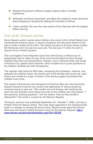 48
✦ Respect the person’s efforts to regain balance after a horrible
experience.
✦ Anticipate emotional responses, and allow the subject to make decisions
about stopping or temporarily halting the interview or filming.
✦ Listen carefully. Go over the main points of the interview with the subject
before leaving.
Case study: Enrique’s journey
Sonia Nazario wrote a series about children who come to the United States from
Central/South America alone, in search of parents who left years before to find
jobs to make a better life for them. Her article focused on Enrique whose mother
left Honduras when he was five years old. The boy was 17 when he went in
search of her in North Carolina.
The Los Angeles Times Reporter spent time with Enrique in Mexico as he
desperately tried to make his way north and reconstructed his story through
detailed interviews and observations. Nazario, born in Buenos Aires and raised
in Kansas City, speaks fluent Spanish, which enabled her to pose questions to
the children carefully and with compassion.
The reporter rode trains for 800 miles, witnessing the hardships, violence, and
setbacks the children faced. Her stories told of the bandits who would rob, rape,
torture and murder for a pair of shoes; of the dense jungles and deserts the
children must cross.
The impact of the horrors she witnessed hit full force after she returned home.
Nazario became ill and for six months had nightmares of “being chased by
someone trying to rape me.” She credits rest and therapy with restoring her
spirit, but she wonders what impact she had on the children she interviewed: “I
ask personal, probing questions. I stir the waters. How do they handle it
afterwards?” she wrote in a piece for the Nieman Reports.
“Enrique’s Journey” was published September 29 - October 7, 2002, and won a
Pulitzer Prize for feature writing. This case study appeared in the Simpson/Cote
book in a chapter on writing the trauma story. Nazario wrote about the ethical
dilemmas she faced in telling Enrique’s story for the Nieman Reports. http://
www.nieman.harvard.edu/reportsitem.aspx?id=100328
International Center for Journalists
 