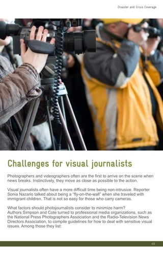 49
Challenges for visual journalists
Photographers and videographers often are the first to arrive on the scene when
news breaks. Instinctively, they move as close as possible to the action.
Visual journalists often have a more difficult time being non-intrusive. Reporter
Sonia Nazario talked about being a “fly-on-the-wall” when she traveled with
immigrant children. That is not so easy for those who carry cameras.
What factors should photojournalists consider to minimize harm?
Authors Simpson and Cote turned to professional media organizations, such as
the National Press Photographers Association and the Radio-Television News
Directors Association, to compile guidelines for how to deal with sensitive visual
issues. Among those they list:
Disaster and Crisis Coverage
 