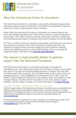 5
About the International Center for Journalists
The International Center for Journalists, a non-profit, professional organization,
promotes quality journalism worldwide in the belief that independent, vigorous
media are crucial in improving the human condition.
Since 1984, the International Center for Journalists has worked directly with
more than 55,000 journalists from 176 countries. Aiming to raise the standards
of journalism, ICFJ offers hands-on training, workshops, seminars, fellowships
and international exchanges to reporters and media managers around the globe.
ICFJ has a variety of training materials for journalists, from those who are new to
the profession to veterans who want to expand or refresh their skills. Our
collection of digital training manuals ranges from basic skills like reporting,
writing and cultivating sources to new-media training, such as our guide for
citizen journalists. Find them all at www.icfj.org/publications.
This manual is made possible thanks to generous
support from The McCormick Foundation
The McCormick Foundation is a nonprofit organization committed to
strengthening our free, democratic society by investing in children, communities
and country. Through its five grantmaking programs, Cantigny Park and Golf,
and three world-class museums, the Foundation helps build a more active and
engaged citizenry. It was established as a charitable trust in 1955, upon the
death of Colonel Robert R. McCormick, the longtime editor and publisher of the
Chicago Tribune. The McCormick Foundation is one of the nation’s largest
charities, with $1.2 billion in assets. For more information, visit www.rrmtf.org.
Copyright (c) 2009 - International Center for Journalists
Without the permission of the International Center for Journalists, you are prohibited from
copying, selling, printing, translating or posting these manuals; otherwise, it is illegal
under the U.S. Copyright Law (title 17 of U.S. code), which governs the reproduction and
redistribution of copyrighted material. If you have any questions please visit
www.copyright.gov.
For those interested in permission to reprint, translate or purchase paper copies of this
manual, please contact ICFJ Communications Director Dawn Arteaga at
darteaga@icfj.org or 202.737.3700.
 