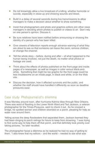 International Center for Journalists
✦ Do not knowingly allow a live broadcast of a killing, whether homicide or
suicide, especially in close-up and showing wounds and blood.
✦ Build in a delay of several seconds during live transmissions to allow
managers to make a decision about whether to show something.
✦ Insist that photographers and photo and graphics editors join other news
managers in deciding which photos to publish or videos to air. Don’t rely
on one person’s opinion. Discuss it.
✦ Be sure relatives have been notified before announcing or showing the
identity of a person who has been killed.
✦ Give viewers of television reports enough advance warning of what they
are about to see so that someone can leave the room, remove children,
or change the channel.
✦ Tell the whole story – before, during and after – of what happened to the
human being involved, not just the death, no matter what photos or
footage are used.
✦ Think about the effects of photos published on the front page and inside
pages of a newspaper, as well as images in color versus black-and-
white. Something that might be too graphic for the front page could be
less troublesome on an inside page, in black and white, or on the Web
site.
✦ Discuss the decision, how it affected survivors and the public, and
whether the staff should have handled it differently as soon as deadline
pressures ease
Case study: Photojournalist’s dilemma
It was Monday around noon, after hurricane Katrina blew through New Orleans.
There was word of flooding in the Lower Ninth Ward and Ted Jackson, a veteran
photographer for the Times-Picayune, went to check it out. As he crossed a
bridge, he spotted women and children stranded on a porch, pleading for help as
water rose around them.
Yelling across the deep floodwaters that separated them, Jackson learned they
had been clinging to porch railings for hours to keep from drowning. “I was trying
to find some way to help them off that porch, and that definitely took priority over
taking pictures,” he later recalled.
The photographer faced a dilemma as he realized he had no way of getting to
them. “I also knew that my editors – and the world – needed to see what was
50
 