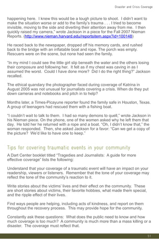 51
happening here. I knew this would be a tough picture to shoot. I didn’t want to
make the situation worse or add to the family’s trauma . . . I tried to become
invisible, moving to the side and diverting their attention away from me. I then
quickly raised my camera,” wrote Jackson in a piece for the Fall 2007 Nieman
Reports. (http://www.nieman.harvard.edu/reportsitem.aspx?id=100148)
He raced back to the newspaper, dropped off his memory cards, and rushed
back to the bridge with an inflatable boat and rope. The porch was empty.
Rescuers were on the scene, but none had seen the family.
“In my mind I could see the little girl slip beneath the water and the others losing
their composure and following her. It felt as if my chest was caving in as I
assumed the worst. Could I have done more? Did I do the right thing?” Jackson
recalled.
The ethical quandary the photographer faced during coverage of Katrina in
August 2005 was not unusual for journalists covering a crisis. When do they put
down cameras and notebooks and pitch in to help?
Months later, a Times-Picayune reporter found the family safe in Houston, Texas.
A group of teenagers had rescued them with a fishing boat.
“I couldn’t wait to talk to them. I had so many demons to quell,” wrote Jackson in
his Nieman piece. On the phone, one of the women asked why he left them that
day. He told her he returned with a rope and a boat. “Oh, I didn’t know that,” the
woman responded. Then, she asked Jackson for a favor: “Can we get a copy of
the picture? We’d like to have one to keep.”
Tips for covering traumatic events in your community
A Dart Center booklet titled “Tragedies and Journalists: A guide for more
effective coverage” lists the following:
Understand that your coverage of a traumatic event will have an impact on your
readership, viewers or listeners. Remember that the tone of your coverage may
reflect the tone of the community’s reaction to it.
Write stories about the victims’ lives and their effect on the community. These
are short stories about victims, their favorite hobbies, what made them special,
and the ripple effect of their lives.
Find ways people are helping, including acts of kindness, and report on them
throughout the recovery process. This may provide hope for the community.
Constantly ask these questions: What does the public need to know and how
much coverage is too much? A community is much more than a mass killing or a
disaster. The coverage must reflect that.
Disaster and Crisis Coverage
 