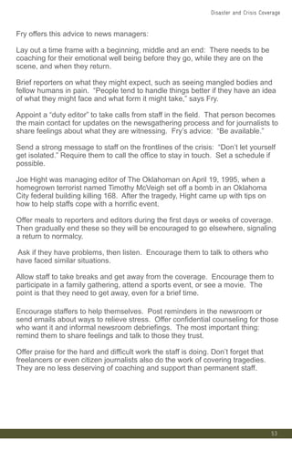 53
Fry offers this advice to news managers:
Lay out a time frame with a beginning, middle and an end: There needs to be
coaching for their emotional well being before they go, while they are on the
scene, and when they return.
Brief reporters on what they might expect, such as seeing mangled bodies and
fellow humans in pain. “People tend to handle things better if they have an idea
of what they might face and what form it might take,” says Fry.
Appoint a “duty editor” to take calls from staff in the field. That person becomes
the main contact for updates on the newsgathering process and for journalists to
share feelings about what they are witnessing. Fry’s advice: “Be available.”
Send a strong message to staff on the frontlines of the crisis: “Don’t let yourself
get isolated.” Require them to call the office to stay in touch. Set a schedule if
possible.
Joe Hight was managing editor of The Oklahoman on April 19, 1995, when a
homegrown terrorist named Timothy McVeigh set off a bomb in an Oklahoma
City federal building killing 168. After the tragedy, Hight came up with tips on
how to help staffs cope with a horrific event.
Offer meals to reporters and editors during the first days or weeks of coverage.
Then gradually end these so they will be encouraged to go elsewhere, signaling
a return to normalcy.
Ask if they have problems, then listen. Encourage them to talk to others who
have faced similar situations.
Allow staff to take breaks and get away from the coverage. Encourage them to
participate in a family gathering, attend a sports event, or see a movie. The
point is that they need to get away, even for a brief time.
Encourage staffers to help themselves. Post reminders in the newsroom or
send emails about ways to relieve stress. Offer confidential counseling for those
who want it and informal newsroom debriefings. The most important thing:
remind them to share feelings and talk to those they trust.
Offer praise for the hard and difficult work the staff is doing. Don’t forget that
freelancers or even citizen journalists also do the work of covering tragedies.
They are no less deserving of coaching and support than permanent staff.
Disaster and Crisis Coverage
 
