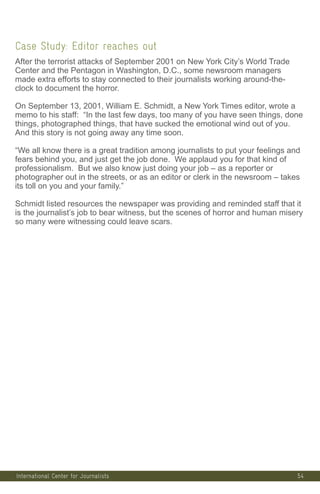 54
Case Study: Editor reaches out
After the terrorist attacks of September 2001 on New York City’s World Trade
Center and the Pentagon in Washington, D.C., some newsroom managers
made extra efforts to stay connected to their journalists working around-the-
clock to document the horror.
On September 13, 2001, William E. Schmidt, a New York Times editor, wrote a
memo to his staff: “In the last few days, too many of you have seen things, done
things, photographed things, that have sucked the emotional wind out of you.
And this story is not going away any time soon.
“We all know there is a great tradition among journalists to put your feelings and
fears behind you, and just get the job done. We applaud you for that kind of
professionalism. But we also know just doing your job – as a reporter or
photographer out in the streets, or as an editor or clerk in the newsroom – takes
its toll on you and your family.”
Schmidt listed resources the newspaper was providing and reminded staff that it
is the journalist’s job to bear witness, but the scenes of horror and human misery
so many were witnessing could leave scars.
International Center for Journalists
 