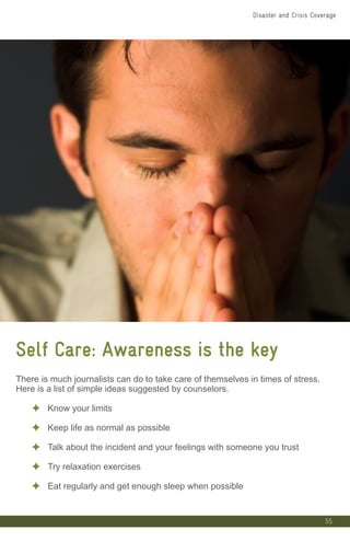 55
Self Care: Awareness is the key
There is much journalists can do to take care of themselves in times of stress.
Here is a list of simple ideas suggested by counselors.
✦ Know your limits
✦ Keep life as normal as possible
✦ Talk about the incident and your feelings with someone you trust
✦ Try relaxation exercises
✦ Eat regularly and get enough sleep when possible
Disaster and Crisis Coverage
 