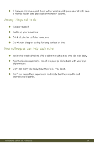 56
✦ If distress continues past three to four weeks seek professional help from
a mental health care practitioner trained in trauma.
Among things not to do
✦ Isolate yourself
✦ Bottle up your emotions
✦ Drink alcohol or caffeine in excess
✦ Go without sleep or eating for long periods of time
How colleagues can help each other
✦ Take time to let someone who’s been through a bad time tell their story
✦ Ask them open questions. Don’t interrupt or come back with your own
experiences.
✦ Don’t tell them you know how they feel. You can’t.
✦ Don’t put down their experience and imply that they need to pull
themselves together.
International Center for Journalists
 