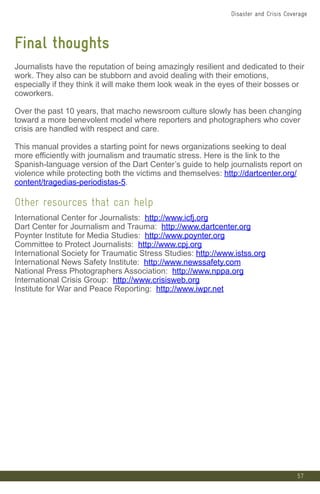 57
Final thoughts
Journalists have the reputation of being amazingly resilient and dedicated to their
work. They also can be stubborn and avoid dealing with their emotions,
especially if they think it will make them look weak in the eyes of their bosses or
coworkers.
Over the past 10 years, that macho newsroom culture slowly has been changing
toward a more benevolent model where reporters and photographers who cover
crisis are handled with respect and care.
This manual provides a starting point for news organizations seeking to deal
more efficiently with journalism and traumatic stress. Here is the link to the
Spanish-language version of the Dart Center’s guide to help journalists report on
violence while protecting both the victims and themselves: http://dartcenter.org/
content/tragedias-periodistas-5.
Other resources that can help
International Center for Journalists: http://www.icfj.org
Dart Center for Journalism and Trauma: http://www.dartcenter.org
Poynter Institute for Media Studies: http://www.poynter.org
Committee to Protect Journalists: http://www.cpj.org
International Society for Traumatic Stress Studies: http://www.istss.org
International News Safety Institute: http://www.newssafety.com
National Press Photographers Association: http://www.nppa.org
International Crisis Group: http://www.crisisweb.org
Institute for War and Peace Reporting: http://www.iwpr.net
Disaster and Crisis Coverage
 