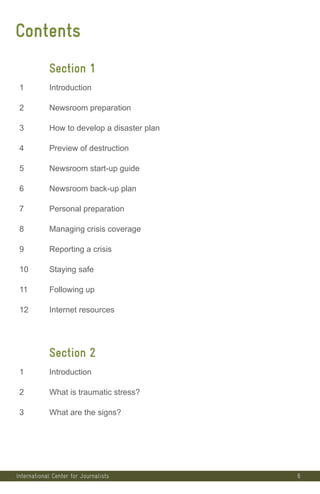 Contents
Section 1
1 Introduction
2 Newsroom preparation
3 How to develop a disaster plan
4 Preview of destruction
5 Newsroom start-up guide
6 Newsroom back-up plan
7 Personal preparation
8 Managing crisis coverage
9 Reporting a crisis
10 Staying safe
11 Following up
12 Internet resources
Section 2
1 Introduction
2 What is traumatic stress?
3 What are the signs?
6International Center for Journalists
International Center for Journalists
International Center for Journalists
 