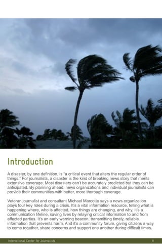 8
Introduction
A disaster, by one definition, is “a critical event that alters the regular order of
things.” For journalists, a disaster is the kind of breaking news story that merits
extensive coverage. Most disasters can’t be accurately predicted but they can be
anticipated. By planning ahead, news organizations and individual journalists can
provide their communities with better, more thorough coverage.
Veteran journalist and consultant Michael Marcotte says a news organization
plays four key roles during a crisis. It’s a vital information resource, telling what is
happening where, who is affected, how things are changing, and why. It’s a
communication lifeline, saving lives by relaying critical information to and from
affected parties. It’s an early warning beacon, transmitting timely, reliable
information that prevents harm. And it’s a community forum, giving citizens a way
to come together, share concerns and support one another during difficult times.
International Center for Journalists
 