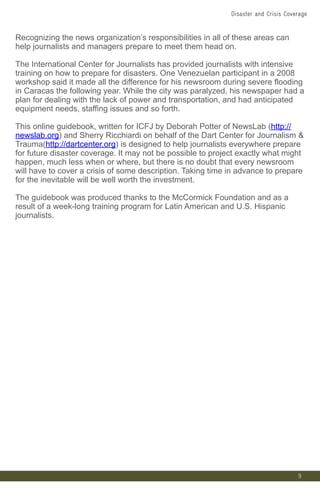Recognizing the news organization’s responsibilities in all of these areas can
help journalists and managers prepare to meet them head on.
The International Center for Journalists has provided journalists with intensive
training on how to prepare for disasters. One Venezuelan participant in a 2008
workshop said it made all the difference for his newsroom during severe flooding
in Caracas the following year. While the city was paralyzed, his newspaper had a
plan for dealing with the lack of power and transportation, and had anticipated
equipment needs, staffing issues and so forth.
This online guidebook, written for ICFJ by Deborah Potter of NewsLab (http://
newslab.org) and Sherry Ricchiardi on behalf of the Dart Center for Journalism &
Trauma(http://dartcenter.org) is designed to help journalists everywhere prepare
for future disaster coverage. It may not be possible to project exactly what might
happen, much less when or where, but there is no doubt that every newsroom
will have to cover a crisis of some description. Taking time in advance to prepare
for the inevitable will be well worth the investment.
The guidebook was produced thanks to the McCormick Foundation and as a
result of a week-long training program for Latin American and U.S. Hispanic
journalists.
9
Disaster and Crisis Coverage
 