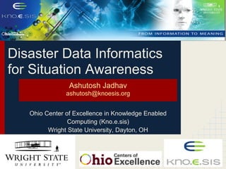 Disaster Data Informatics
for Situation Awareness
                Ashutosh Jadhav
               ashutosh@knoesis.org


   Ohio Center of Excellence in Knowledge Enabled
                Computing (Kno.e.sis)
         Wright State University, Dayton, OH
 