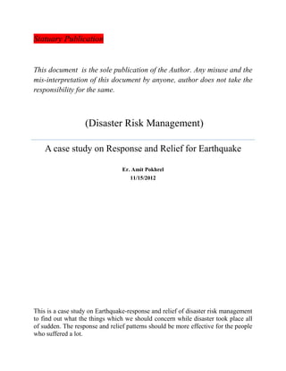 Statuary Publication
This document is the sole publication of the Author. Any misuse and the
mis-interpretation of this document by anyone, author does not take the
responsibility for the same.
(Disaster Risk Management)
A case study on Response and Relief for Earthquake
Er. Amit Pokhrel
11/15/2012
This is a case study on Earthquake-response and relief of disaster risk management
to find out what the things which we should concern while disaster took place all
of sudden. The response and relief patterns should be more effective for the people
who suffered a lot.
 