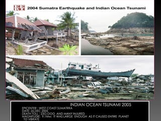 INDIAN OCEAN TSUNAMI 2005  EPICENTER : WEST COAST SUMATRRA DATE: 26.DEC 2005 DEATH TOLL : 23O,OOO  AND MANY INJURED  MAGNITUDIE:  9.1Mw;  IT WAS LARGE  ENOUGH  AS IT CAUSED ENTIRE  PLANET TO VIBRATE  