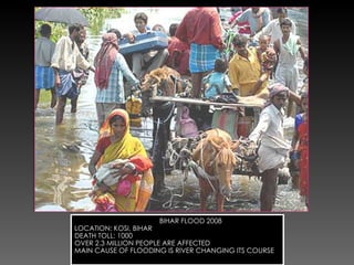 BIHAR FLOOD 2008 LOCATION: KOSI, BIHAR DEATH TOLL: 1000 OVER 2.3 MILLION PEOPLE ARE AFFECTED  MAIN CAUSE OF FLOODING IS RIVER CHANGING ITS COURSE 