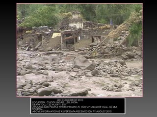 LEH CLOUDBRUST 2010 LOCATION:  CHOGLUMSAR  LEH, INDIA DEATH TOLL: 132 INJURY : 370 AROUND 5000 PEOPLE WHERE PRESENT AT TIME OF DISADTER ACC. TO J&K TOURISM ABOVE INFORMATION IS AS PER DATA RECEIVED ON 7 TH  AUGUST 2010 