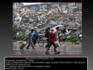 TANGHSHAN EARTHQUAKE  1976 EPICENTER: TANGHSHAN, CHINA LOSS TO INFRASTRUCTURE: HIT THE INDUSTRIAL AREA, HAVING POPULATION OF ONE MILLION (DIRECT HIT TO MAJOR CITY) IT IS LARGEST EARTHQUAKE TO HIT MODERN WORLD MAGNITUDE: 7.8 Mw 