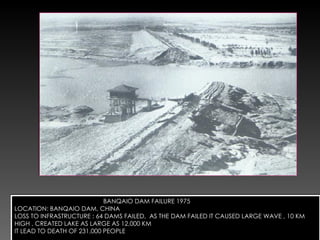 BANQAIO DAM FAILURE 1975 LOCATION: BANQAIO DAM, CHINA LOSS TO INFRASTRUCTURE : 64 DAMS FAILED,  AS THE DAM FAILED IT CAUSED LARGE WAVE , 10 KM HIGH , CREATED LAKE AS LARGE AS 12,000 KM IT LEAD TO DEATH OF 231,000 PEOPLE 
