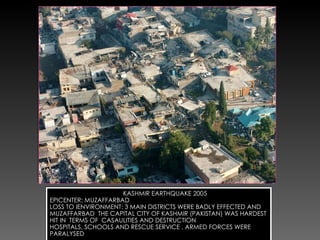 KASHMIR EARTHQUAKE 2005 EPICENTER: MUZAFFARBAD LOSS TO IENVIRONMENT: 3 MAIN DISTRICTS WERE BADLY EFFECTED AND MUZAFFARBAD  THE CAPITAL CITY OF KASHMIR (PAKISTAN) WAS HARDEST HIT IN  TERMS OF  CASAULITIES AND DESTRUCTION HOSPITALS, SCHOOLS AND RESCUE SERVICE , ARMED FORCES WERE PARALYSED 