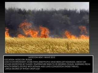 MOSCOW HEAT –WAVE 2010 LOCATION: MOSCOW, RUSSIA LOSS TO ENVIRONMENT: MORE THAN 2000 PEOPLE HAVE BEEN LEFT HOMELESS, ABOUT 341 HOMES DESTROYED BY FLAMES. TEMPERATURE RISEN TO 39 DEGREES CELSUIS, WARNING FROM HEALTH EXPERTS (PEOPLE WITH ASTHMA AND LUNG CONGESTION UNDER THREAT). LARGE DEGREE OF WHEAT CROP LOST 